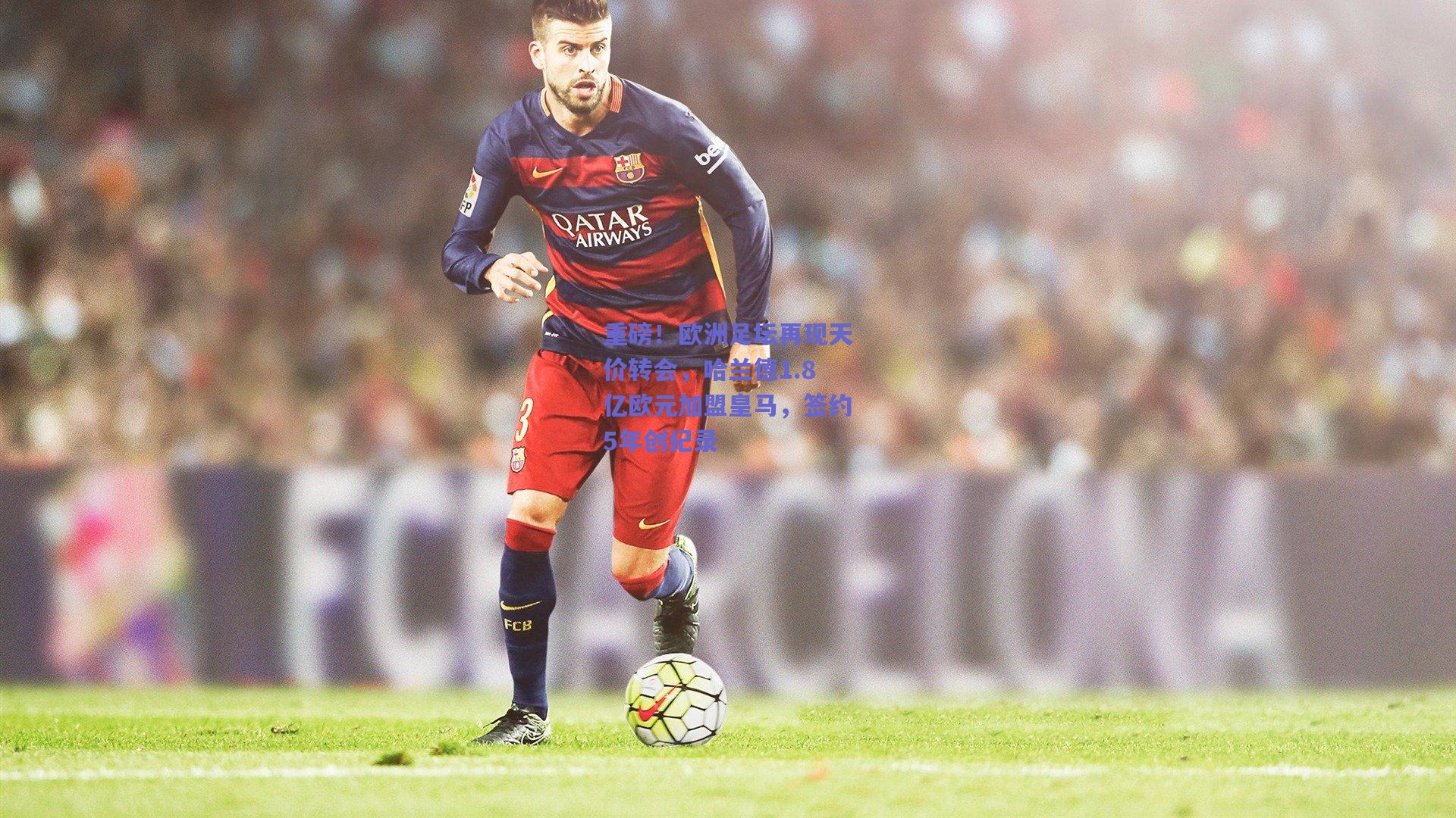 重磅！欧洲足坛再现天价转会，哈兰德1.8亿欧元加盟皇马，签约5年创纪录